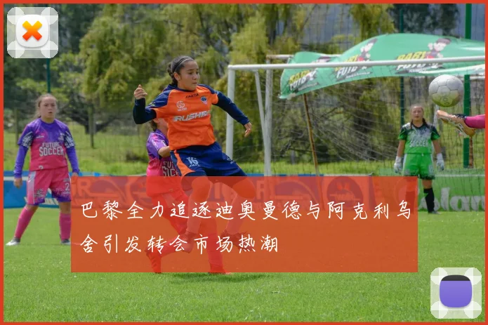 巴黎全力追逐迪奥曼德与阿克利乌舍引发转会市场热潮