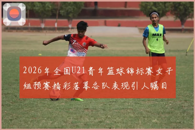 2026年全国U21青年篮球锦标赛女子组预赛精彩落幕各队表现引人瞩目
