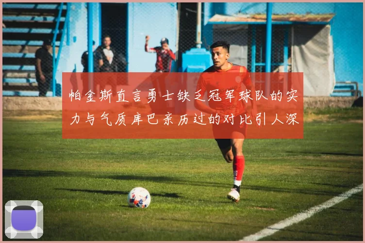 帕金斯直言勇士缺乏冠军球队的实力与气质库巴亲历过的对比引人深思