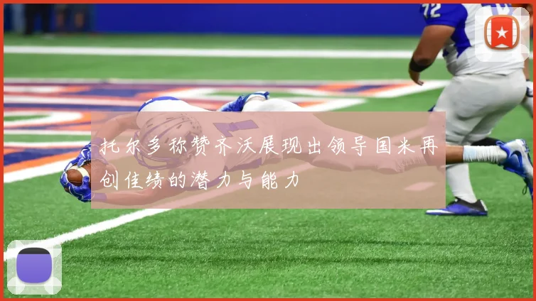 托尔多称赞齐沃展现出领导国米再创佳绩的潜力与能力