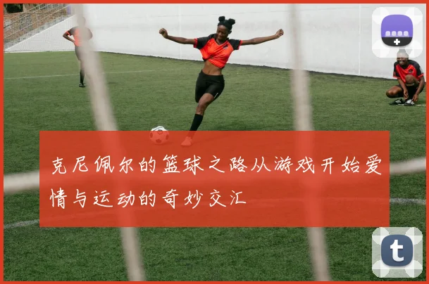克尼佩尔的篮球之路从游戏开始爱情与运动的奇妙交汇