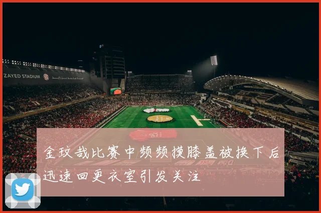 金玟哉比赛中频频摸膝盖被换下后迅速回更衣室引发关注