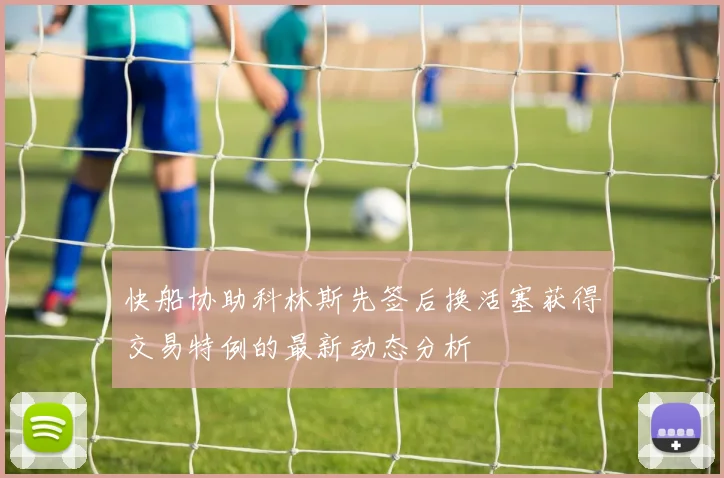 快船协助科林斯先签后换活塞获得交易特例的最新动态分析