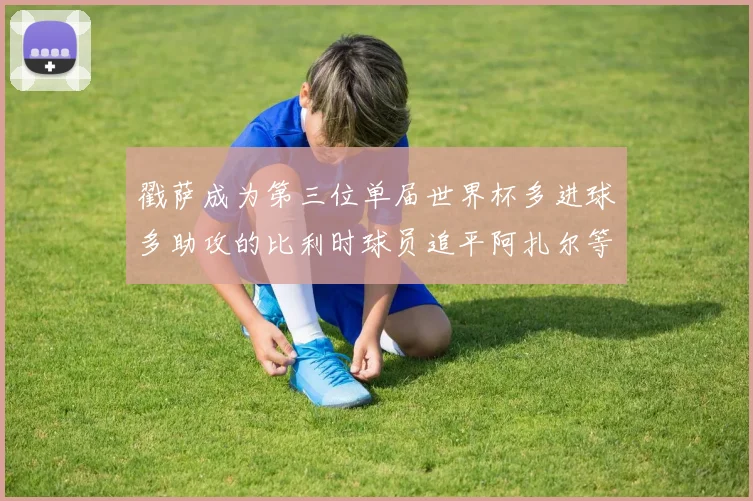 戳萨成为第三位单届世界杯多进球多助攻的比利时球员追平阿扎尔等传奇