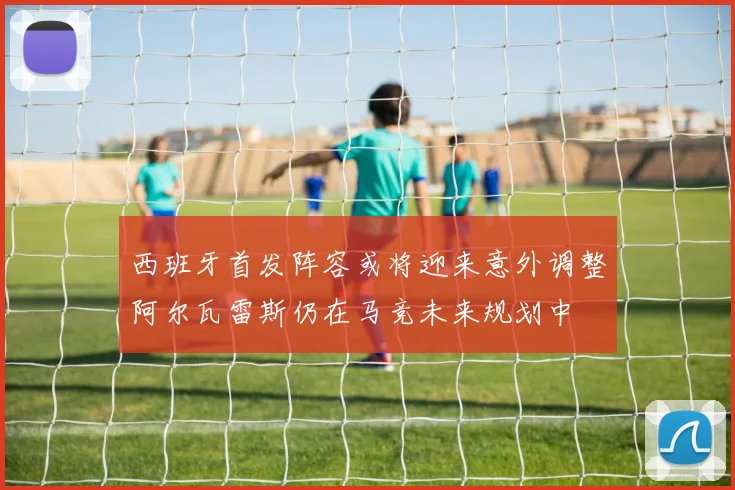 西班牙首发阵容或将迎来意外调整阿尔瓦雷斯仍在马竞未来规划中