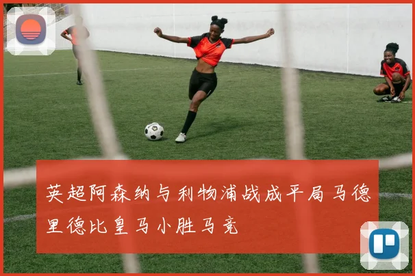 英超阿森纳与利物浦战成平局马德里德比皇马小胜马竞