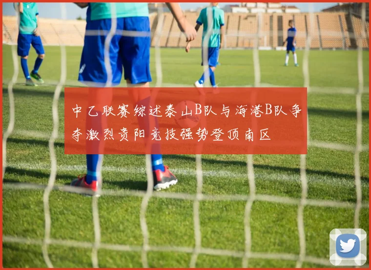 中乙联赛综述泰山B队与海港B队争夺激烈贵阳竞技强势登顶南区