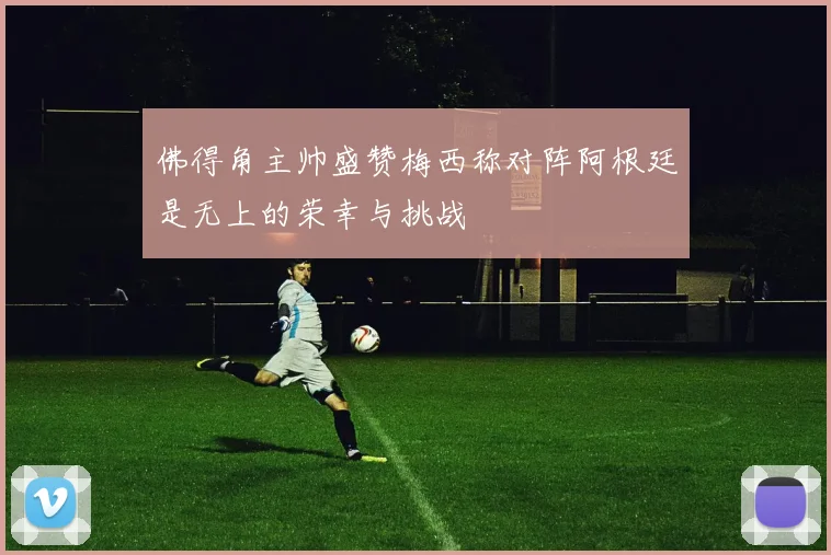 佛得角主帅盛赞梅西称对阵阿根廷是无上的荣幸与挑战