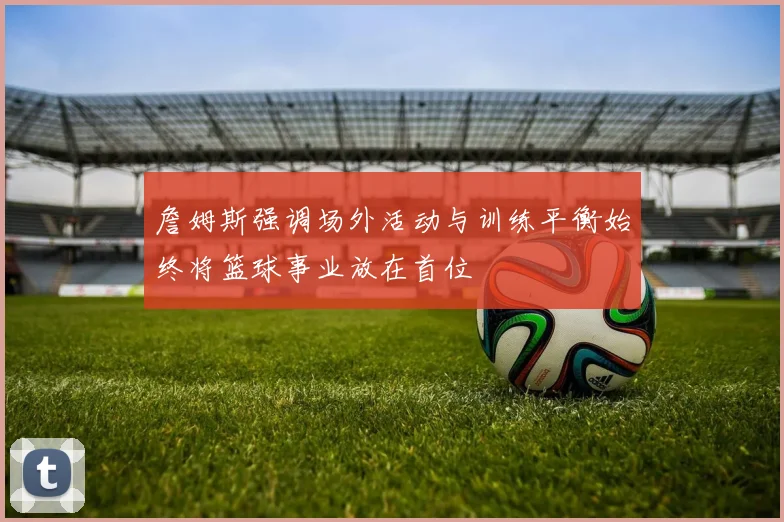詹姆斯强调场外活动与训练平衡始终将篮球事业放在首位