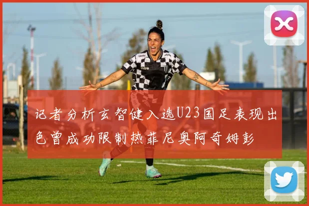 记者分析玄智健入选U23国足表现出色曾成功限制热菲尼奥阿奇姆彭