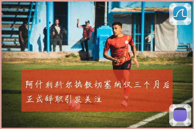 阿什利科尔执教切塞纳仅三个月后正式辞职引发关注
