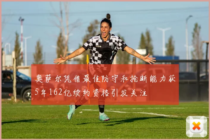 奥萨尔凭借最佳防守和抢断能力获5年162亿续约资格引发关注