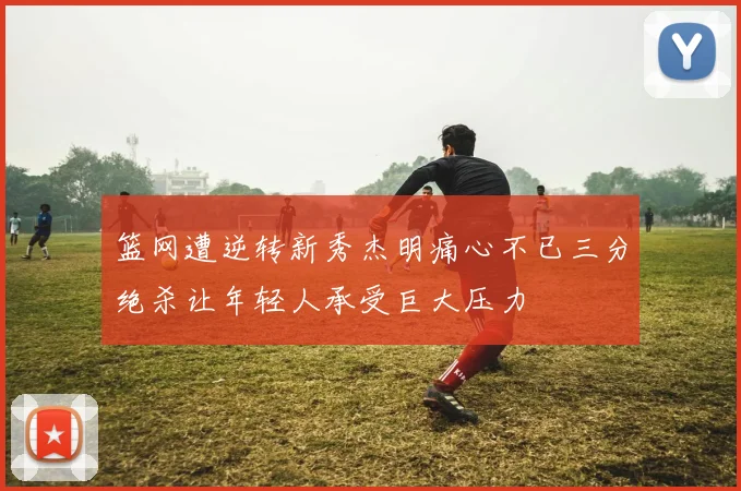 篮网遭逆转新秀杰明痛心不已三分绝杀让年轻人承受巨大压力