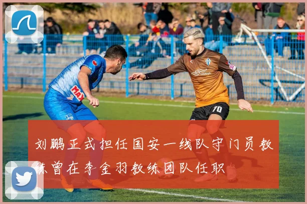 刘鹏正式担任国安一线队守门员教练曾在李金羽教练团队任职