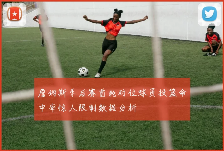 詹姆斯季后赛首轮对位球员投篮命中率惊人限制数据分析