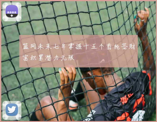 篮网未来七年掌握十五个首轮签财富积累潜力无限