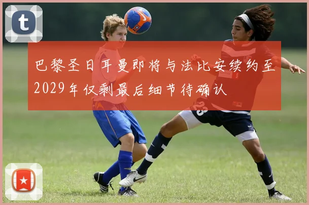 巴黎圣日耳曼即将与法比安续约至2029年仅剩最后细节待确认