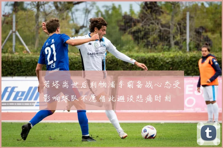若塔离世后利物浦季前备战心态受影响球队不愿借此避谈悲痛时刻