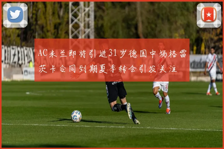 AC米兰即将引进31岁德国中场格雷茨卡合同到期夏季转会引发关注