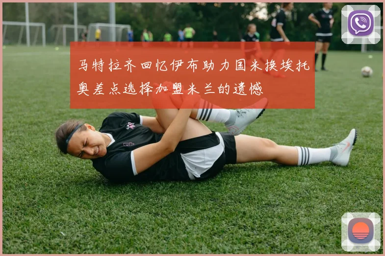 马特拉齐回忆伊布助力国米换埃托奥差点选择加盟米兰的遗憾