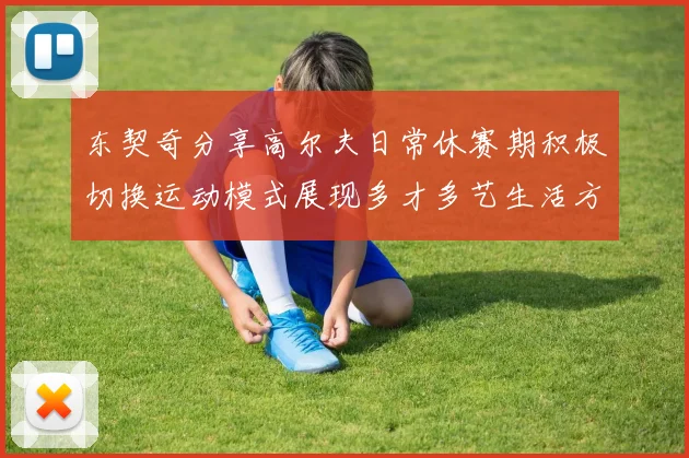 东契奇分享高尔夫日常休赛期积极切换运动模式展现多才多艺生活方式