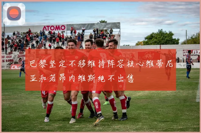巴黎坚定不移维持阵容核心维蒂尼亚和若昂内维斯绝不出售