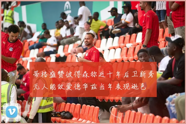 蒂格盛赞彼得森称近十年后卫新秀无人能敌爱德华兹当年表现逊色