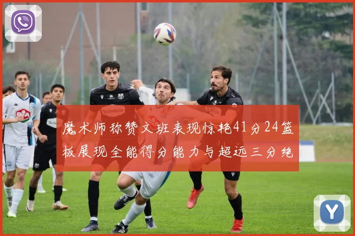 魔术师称赞文班表现惊艳41分24篮板展现全能得分能力与超远三分绝技