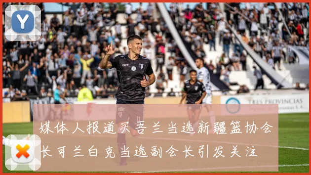 媒体人报道买吾兰当选新疆篮协会长可兰白克当选副会长引发关注