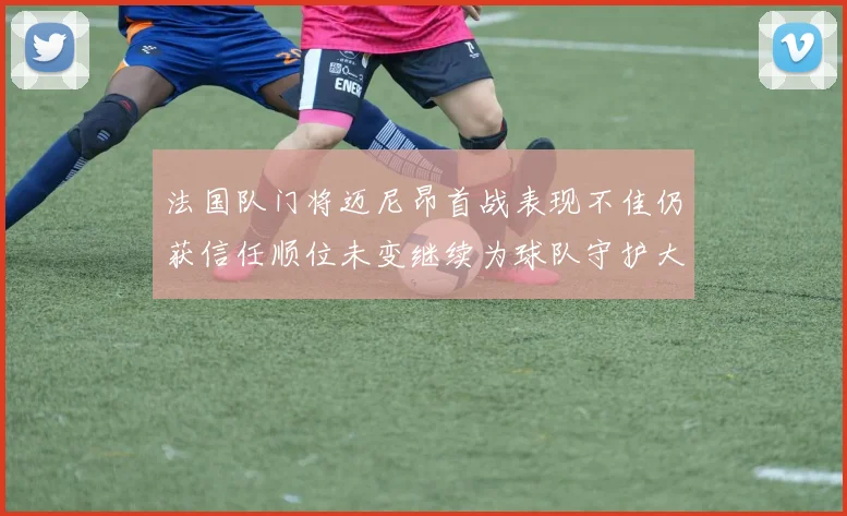 法国队门将迈尼昂首战表现不佳仍获信任顺位未变继续为球队守护大门