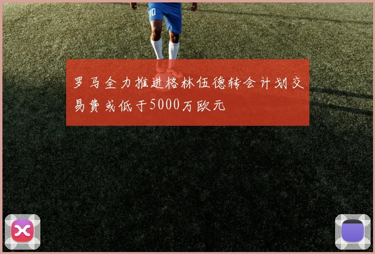 罗马全力推进格林伍德转会计划交易费或低于5000万欧元