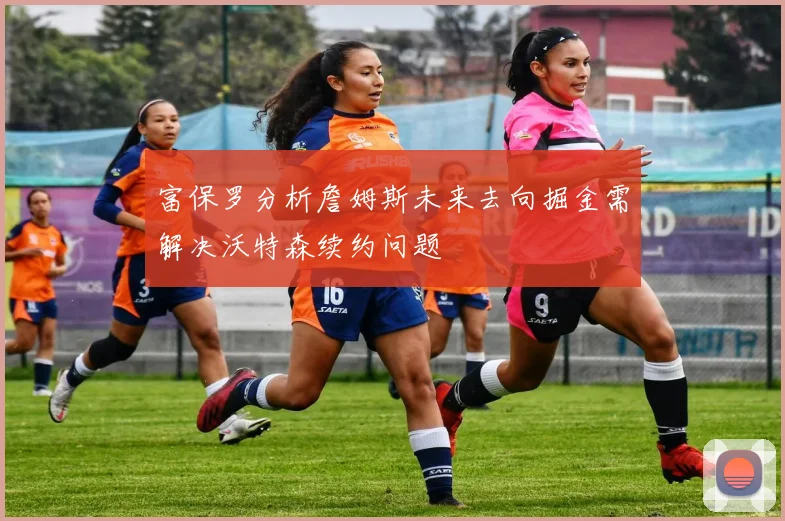 富保罗分析詹姆斯未来去向掘金需解决沃特森续约问题