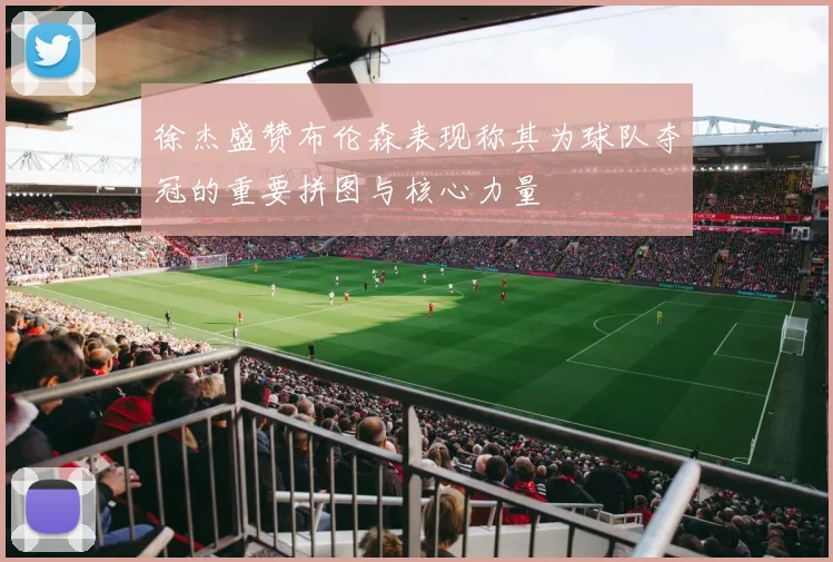 徐杰盛赞布伦森表现称其为球队夺冠的重要拼图与核心力量
