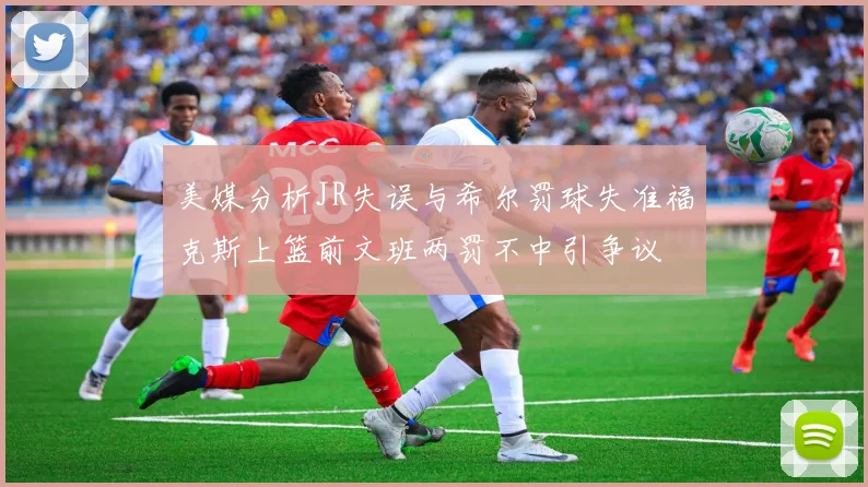 美媒分析JR失误与希尔罚球失准福克斯上篮前文班两罚不中引争议